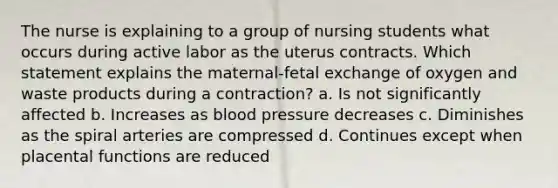 The nurse is explaining to a group of nursing students what occurs during active labor as the uterus contracts. Which statement explains the maternal-fetal exchange of oxygen and waste products during a contraction? a. Is not significantly affected b. Increases as blood pressure decreases c. Diminishes as the spiral arteries are compressed d. Continues except when placental functions are reduced