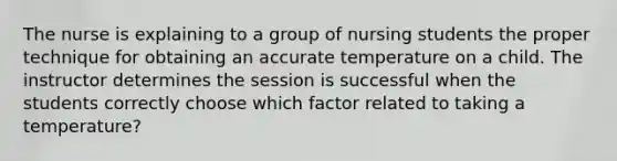 The nurse is explaining to a group of nursing students the proper technique for obtaining an accurate temperature on a child. The instructor determines the session is successful when the students correctly choose which factor related to taking a temperature?