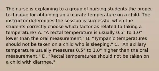 The nurse is explaining to a group of nursing students the proper technique for obtaining an accurate temperature on a child. The instructor determines the session is successful when the students correctly choose which factor as related to taking a temperature? A. "A rectal temperature is usually 0.5° to 1.0° lower than the oral measurement." B. "Tympanic temperatures should not be taken on a child who is sleeping." C. "An axillary temperature usually measures 0.5° to 1.0° higher than the oral measurement." D. "Rectal temperatures should not be taken on a child with diarrhea."