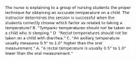 The nurse is explaining to a group of nursing students the proper technique for obtaining an accurate temperature on a child. The instructor determines the session is successful when the students correctly choose which factor as related to taking a temperature? B. "Tympanic temperatures should not be taken on a child who is sleeping." D. "Rectal temperatures should not be taken on a child with diarrhea." C. "An axillary temperature usually measures 0.5° to 1.0° higher than the oral measurement." A. "A rectal temperature is usually 0.5° to 1.0° lower than the oral measurement."