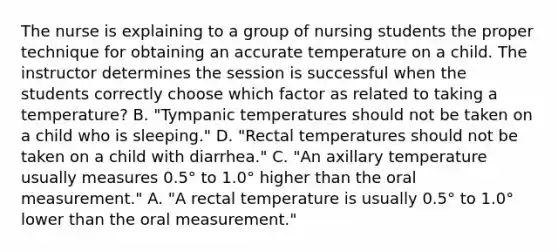 The nurse is explaining to a group of nursing students the proper technique for obtaining an accurate temperature on a child. The instructor determines the session is successful when the students correctly choose which factor as related to taking a temperature? B. "Tympanic temperatures should not be taken on a child who is sleeping." D. "Rectal temperatures should not be taken on a child with diarrhea." C. "An axillary temperature usually measures 0.5° to 1.0° higher than the oral measurement." A. "A rectal temperature is usually 0.5° to 1.0° lower than the oral measurement."