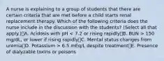 A nurse is explaining to a group of students that there are certain criteria that are met before a child starts renal replacement therapy. Which of the following criteria does the nurse include in the discussion with the students? (Select all that apply.)A. Acidosis with pH 150 mg/dL, or lower if rising rapidlyC. Mental status changes from uremiaD. Potassium > 6.5 mEq/L despite treatmentE. Presence of dialyzable toxins or poisons