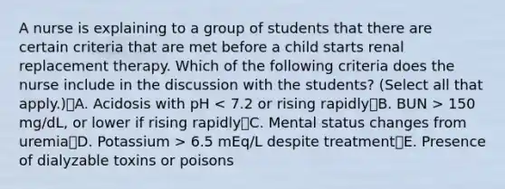 A nurse is explaining to a group of students that there are certain criteria that are met before a child starts renal replacement therapy. Which of the following criteria does the nurse include in the discussion with the students? (Select all that apply.)A. Acidosis with pH 150 mg/dL, or lower if rising rapidlyC. Mental status changes from uremiaD. Potassium > 6.5 mEq/L despite treatmentE. Presence of dialyzable toxins or poisons