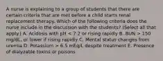 A nurse is explaining to a group of students that there are certain criteria that are met before a child starts renal replacement therapy. Which of the following criteria does the nurse include in the discussion with the students? (Select all that apply.) A. Acidosis with pH 150 mg/dL, or lower if rising rapidly C. Mental status changes from uremia D. Potassium > 6.5 mEq/L despite treatment E. Presence of dialyzable toxins or poisons