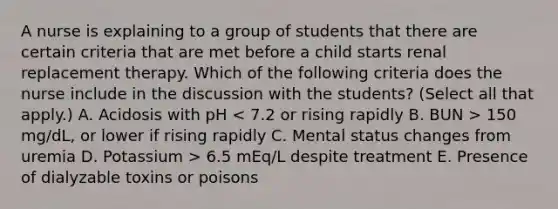 A nurse is explaining to a group of students that there are certain criteria that are met before a child starts renal replacement therapy. Which of the following criteria does the nurse include in the discussion with the students? (Select all that apply.) A. Acidosis with pH 150 mg/dL, or lower if rising rapidly C. Mental status changes from uremia D. Potassium > 6.5 mEq/L despite treatment E. Presence of dialyzable toxins or poisons