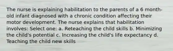 The nurse is explaining habilitation to the parents of a 6 month-old infant diagnosed with a chronic condition affecting their motor development. The nurse explains that habilitation involves: Select one: a. Reteaching the child skills b. Minimizing the child's potential c. Increasing the child's life expectancy d. Teaching the child new skills