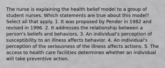 The nurse is explaining the health belief model to a group of student nurses. Which statements are true about this model? Select all that apply. 1. It was proposed by Pender in 1982 and revised in 1996. 2. It addresses the relationship between a person's beliefs and behaviors. 3. An individual's perception of susceptibility to an illness affects behavior. 4. An individual's perception of the seriousness of the illness affects actions. 5. The access to health care facilities determines whether an individual will take preventive action.