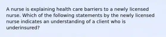 A nurse is explaining health care barriers to a newly licensed nurse. Which of the following statements by the newly licensed nurse indicates an understanding of a client who is underinsured?