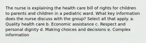 The nurse is explaining the health care bill of rights for children to parents and children in a pediatric ward. What key information does the nurse discuss with the group? Select all that apply. a. Quality health care b. Economic assistance c. Respect and personal dignity d. Making choices and decisions e. Complex information