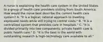 A nurse is explaining the health care system in the United States to a group of health care providers visiting from South America. How would the nurse best describe the current health care system? A. "It is a logical, rational approach to meeting expressed needs while still trying to control costs." B. "It is a centralized system that provides care in hospitals." C. "It is divided primarily into two components: private health care & public health care." D. "It is the best in the world with outstanding research & high-technology care available to all."