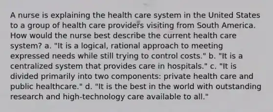 A nurse is explaining the health care system in the United States to a group of health care providers visiting from South America. How would the nurse best describe the current health care system? a. "It is a logical, rational approach to meeting expressed needs while still trying to control costs." b. "It is a centralized system that provides care in hospitals." c. "It is divided primarily into two components: private health care and public healthcare." d. "It is the best in the world with outstanding research and high-technology care available to all."