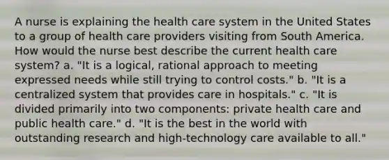 A nurse is explaining the health care system in the United States to a group of health care providers visiting from South America. How would the nurse best describe the current health care system? a. "It is a logical, rational approach to meeting expressed needs while still trying to control costs." b. "It is a centralized system that provides care in hospitals." c. "It is divided primarily into two components: private health care and public health care." d. "It is the best in the world with outstanding research and high-technology care available to all."