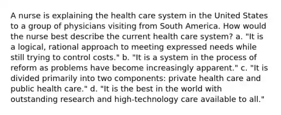 A nurse is explaining the health care system in the United States to a group of physicians visiting from South America. How would the nurse best describe the current health care system? a. "It is a logical, rational approach to meeting expressed needs while still trying to control costs." b. "It is a system in the process of reform as problems have become increasingly apparent." c. "It is divided primarily into two components: private health care and public health care." d. "It is the best in the world with outstanding research and high-technology care available to all."