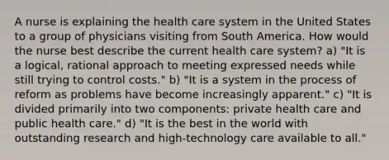 A nurse is explaining the health care system in the United States to a group of physicians visiting from South America. How would the nurse best describe the current health care system? a) "It is a logical, rational approach to meeting expressed needs while still trying to control costs." b) "It is a system in the process of reform as problems have become increasingly apparent." c) "It is divided primarily into two components: private health care and public health care." d) "It is the best in the world with outstanding research and high-technology care available to all."