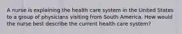 A nurse is explaining the health care system in the United States to a group of physicians visiting from South America. How would the nurse best describe the current health care system?