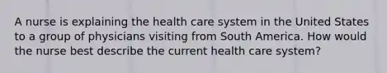 A nurse is explaining the health care system in the United States to a group of physicians visiting from South America. How would the nurse best describe the current health care system?