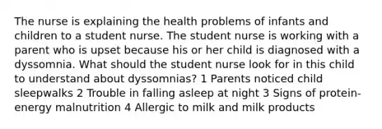 The nurse is explaining the health problems of infants and children to a student nurse. The student nurse is working with a parent who is upset because his or her child is diagnosed with a dyssomnia. What should the student nurse look for in this child to understand about dyssomnias? 1 Parents noticed child sleepwalks 2 Trouble in falling asleep at night 3 Signs of protein-energy malnutrition 4 Allergic to milk and milk products