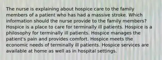 The nurse is explaining about hospice care to the family members of a patient who has had a massive stroke. Which information should the nurse provide to the family members? Hospice is a place to care for terminally ill patients. Hospice is a philosophy for terminally ill patients. Hospice manages the patient's pain and provides comfort. Hospice meets the economic needs of terminally ill patients. Hospice services are available at home as well as in hospital settings.