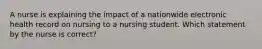 A nurse is explaining the impact of a nationwide electronic health record on nursing to a nursing student. Which statement by the nurse is correct?