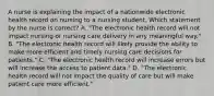 A nurse is explaining the impact of a nationwide electronic health record on nursing to a nursing student. Which statement by the nurse is correct? A. "The electronic health record will not impact nursing or nursing care delivery in any meaningful way." B. "The electronic health record will likely provide the ability to make more efficient and timely nursing care decisions for patients." C. "The electronic health record will increase errors but will increase the access to patient data." D. "The electronic health record will not impact the quality of care but will make patient care more efficient."