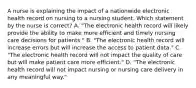 A nurse is explaining the impact of a nationwide electronic health record on nursing to a nursing student. Which statement by the nurse is correct? A. "The electronic health record will likely provide the ability to make more efficient and timely nursing care decisions for patients." B. "The electronic health record will increase errors but will increase the access to patient data." C. "The electronic health record will not impact the quality of care but will make patient care more efficient." D. "The electronic health record will not impact nursing or nursing care delivery in any meaningful way."