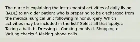 The nurse is explaining the instrumental activities of daily living (IADL) to an older patient who is preparing to be discharged from the medical-surgical unit following minor surgery. Which activities may be included in the list? Select all that apply. a. Taking a bath b. Dressing c. Cooking meals d. Shopping e. Writing checks f. Making phone calls