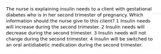 The nurse is explaining insulin needs to a client with gestational diabetes who is in her second trimester of pregnancy. Which information should the nurse give to this client? 1 Insulin needs will increase during the second trimester. 2 Insulin needs will decrease during the second trimester. 3 Insulin needs will not change during the second trimester. 4 Insulin will be switched to an oral antidiabetic medication during the second trimester.