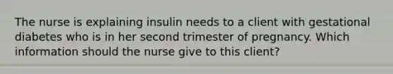 The nurse is explaining insulin needs to a client with gestational diabetes who is in her second trimester of pregnancy. Which information should the nurse give to this client?