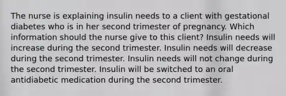 The nurse is explaining insulin needs to a client with gestational diabetes who is in her second trimester of pregnancy. Which information should the nurse give to this client? Insulin needs will increase during the second trimester. Insulin needs will decrease during the second trimester. Insulin needs will not change during the second trimester. Insulin will be switched to an oral antidiabetic medication during the second trimester.