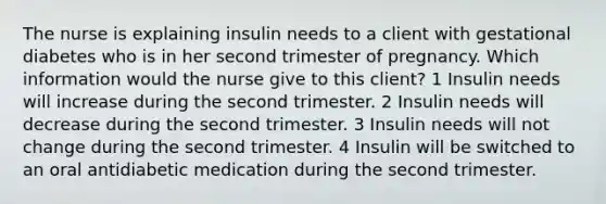 The nurse is explaining insulin needs to a client with gestational diabetes who is in her second trimester of pregnancy. Which information would the nurse give to this client? 1 Insulin needs will increase during the second trimester. 2 Insulin needs will decrease during the second trimester. 3 Insulin needs will not change during the second trimester. 4 Insulin will be switched to an oral antidiabetic medication during the second trimester.