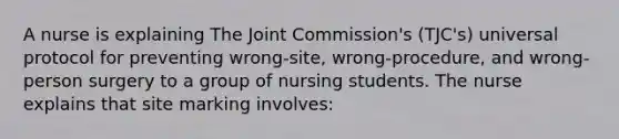 A nurse is explaining The Joint Commission's (TJC's) universal protocol for preventing wrong-site, wrong-procedure, and wrong-person surgery to a group of nursing students. The nurse explains that site marking involves: