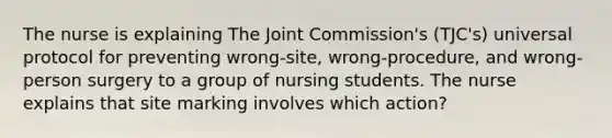 The nurse is explaining The Joint Commission's (TJC's) universal protocol for preventing wrong-site, wrong-procedure, and wrong-person surgery to a group of nursing students. The nurse explains that site marking involves which action?