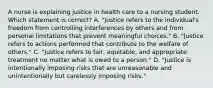 A nurse is explaining justice in health care to a nursing student. Which statement is correct? A. "Justice refers to the individual's freedom from controlling interferences by others and from personal limitations that prevent meaningful choices." B. "Justice refers to actions performed that contribute to the welfare of others." C. "Justice refers to fair, equitable, and appropriate treatment no matter what is owed to a person." D. "Justice is intentionally imposing risks that are unreasonable and unintentionally but carelessly imposing risks."