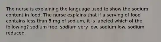 The nurse is explaining the language used to show the sodium content in food. The nurse explains that if a serving of food contains less than 5 mg of sodium, it is labeled which of the following? sodium free. sodium very low. sodium low. sodium reduced.