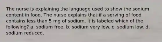 The nurse is explaining the language used to show the sodium content in food. The nurse explains that if a serving of food contains less than 5 mg of sodium, it is labeled which of the following? a. sodium free. b. sodium very low. c. sodium low. d. sodium reduced.