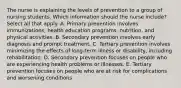 The nurse is explaining the levels of prevention to a group of nursing students. Which information should the nurse include? Select all that apply. A. Primary prevention involves immunizations, health education programs, nutrition, and physical activities. B. Secondary prevention involves early diagnosis and prompt treatment. C. Tertiary prevention involves minimizing the effects of long-term illness or disability, including rehabilitation. D. Secondary prevention focuses on people who are experiencing health problems or illnesses. E. Tertiary prevention focuses on people who are at risk for complications and worsening conditions