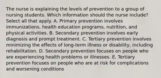 The nurse is explaining the levels of prevention to a group of nursing students. Which information should the nurse include? Select all that apply. A. Primary prevention involves immunizations, health education programs, nutrition, and physical activities. B. Secondary prevention involves early diagnosis and prompt treatment. C. Tertiary prevention involves minimizing the effects of long-term illness or disability, including rehabilitation. D. Secondary prevention focuses on people who are experiencing health problems or illnesses. E. Tertiary prevention focuses on people who are at risk for complications and worsening conditions