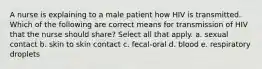 A nurse is explaining to a male patient how HIV is transmitted. Which of the following are correct means for transmission of HIV that the nurse should share? Select all that apply. a. sexual contact b. skin to skin contact c. fecal-oral d. blood e. respiratory droplets