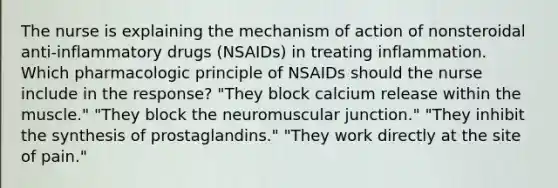 The nurse is explaining the mechanism of action of nonsteroidal anti-inflammatory drugs (NSAIDs) in treating inflammation. Which pharmacologic principle of NSAIDs should the nurse include in the response? "They block calcium release within the muscle." "They block the neuromuscular junction." "They inhibit the synthesis of prostaglandins." "They work directly at the site of pain."