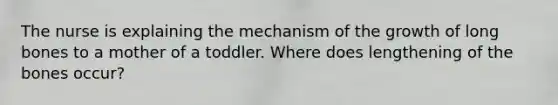 The nurse is explaining the mechanism of the growth of long bones to a mother of a toddler. Where does lengthening of the bones occur?