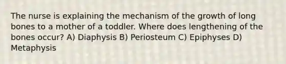 The nurse is explaining the mechanism of the growth of long bones to a mother of a toddler. Where does lengthening of the bones occur? A) Diaphysis B) Periosteum C) Epiphyses D) Metaphysis