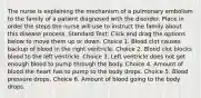 The nurse is explaining the mechanism of a pulmonary embolism to the family of a patient diagnosed with the disorder. Place in order the steps the nurse will use to instruct the family about this disease process. Standard Text: Click and drag the options below to move them up or down. Choice 1. Blood clot causes backup of blood in the right ventricle. Choice 2. Blood clot blocks blood to the left ventricle. Choice 3. Left ventricle does not get enough blood to pump through the body. Choice 4. Amount of blood the heart has to pump to the body drops. Choice 5. Blood pressure drops. Choice 6. Amount of blood going to the body drops.