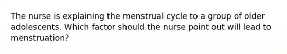 The nurse is explaining the menstrual cycle to a group of older adolescents. Which factor should the nurse point out will lead to menstruation?