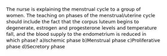 The nurse is explaining the menstrual cycle to a group of women. The teaching on phases of the menstrual/uterine cycle should include the fact that the corpus luteum begins to degenerate, estrogen and progesterone levels and temperature fall, and the blood supply to the endometrium is reduced in which phase? a)Ischemic phase b)Menstrual phase c)Proliferative phase d)Secretory phase