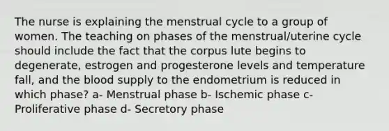 The nurse is explaining the menstrual cycle to a group of women. The teaching on phases of the menstrual/uterine cycle should include the fact that the corpus lute begins to degenerate, estrogen and progesterone levels and temperature fall, and the blood supply to the endometrium is reduced in which phase? a- Menstrual phase b- Ischemic phase c- Proliferative phase d- Secretory phase