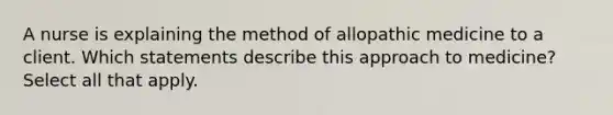 A nurse is explaining the method of allopathic medicine to a client. Which statements describe this approach to medicine? Select all that apply.