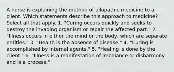 A nurse is explaining the method of allopathic medicine to a client. Which statements describe this approach to medicine? Select all that apply. 1. "Curing occurs quickly and seeks to destroy the invading organism or repair the affected part." 2. "Illness occurs in either the mind or the body, which are separate entities." 3. "Health is the absence of disease." 4. "Curing is accomplished by internal agents." 5. "Healing is done by the client." 6. "Illness is a manifestation of imbalance or disharmony and is a process."