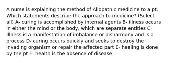 A nurse is explaining the method of Allopathic medicine to a pt. Which statements describe the approach to medicine? (Select all) A- curing is accomplished by internal agents B- illness occurs in either the mind or the body, which are separate entities C- Illness is a manifestation of imbalance or disharmony and is a process D- curing occurs quickly and seeks to destroy the invading organism or repair the affected part E- healing is done by the pt F- health is the absence of disease