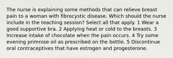 The nurse is explaining some methods that can relieve breast pain to a woman with fibrocystic disease. Which should the nurse include in the teaching session? Select all that apply. 1 Wear a good supportive bra. 2 Applying heat or cold to the breasts. 3 Increase intake of chocolate when the pain occurs. 4 Try some evening primrose oil as prescribed on the bottle. 5 Discontinue oral contraceptives that have estrogen and progesterone.