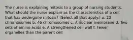 The nurse is explaining mitosis to a group of nursing students. What should the nurse explain as the characteristics of a cell that has undergone mitosis? (Select all that apply.) a. 23 chromosomes b. 46 chromosomes c. A nuclear membrane d. Two sets of amino acids e. A strengthened cell wall f. Fewer organelles than the parent cell